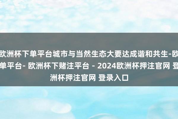 欧洲杯下单平台城市与当然生态大要达成谐和共生-欧洲杯下单平台- 欧洲杯下赌注平台 - 2024欧洲杯押注官网 登录入口