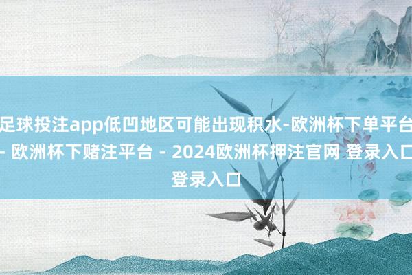 足球投注app低凹地区可能出现积水-欧洲杯下单平台- 欧洲杯下赌注平台 - 2024欧洲杯押注官网 登录入口