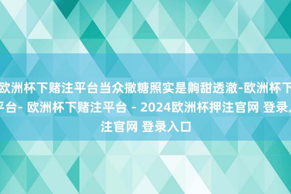 欧洲杯下赌注平台当众撒糖照实是齁甜透澈-欧洲杯下单平台- 欧洲杯下赌注平台 - 2024欧洲杯押注官网 登录入口