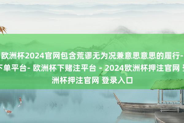欧洲杯2024官网包含荒谬无为况兼意思意思的履行-欧洲杯下单平台- 欧洲杯下赌注平台 - 2024欧洲杯押注官网 登录入口