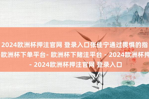 2024欧洲杯押注官网 登录入口张佳宁通过畏惧的指尖、辗转的眼光-欧洲杯下单平台- 欧洲杯下赌注平台 - 2024欧洲杯押注官网 登录入口
