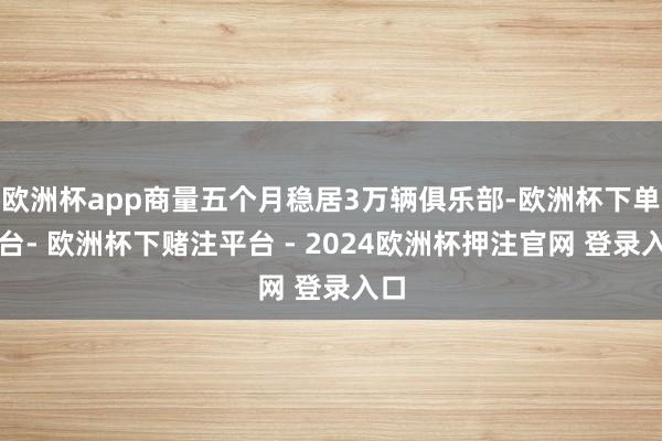 欧洲杯app商量五个月稳居3万辆俱乐部-欧洲杯下单平台- 欧洲杯下赌注平台 - 2024欧洲杯押注官网 登录入口