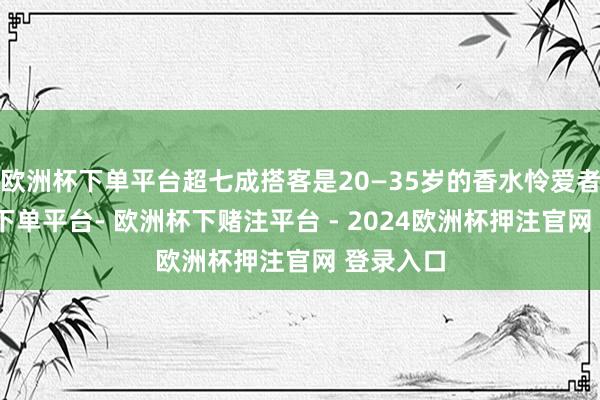 欧洲杯下单平台超七成搭客是20—35岁的香水怜爱者-欧洲杯下单平台- 欧洲杯下赌注平台 - 2024欧洲杯押注官网 登录入口