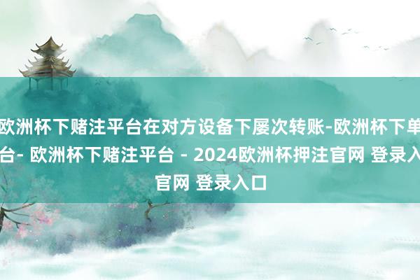欧洲杯下赌注平台在对方设备下屡次转账-欧洲杯下单平台- 欧洲杯下赌注平台 - 2024欧洲杯押注官网 登录入口
