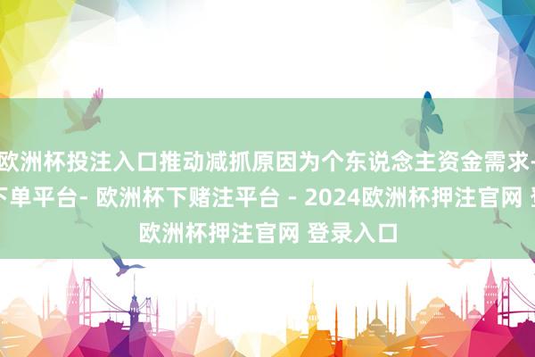 欧洲杯投注入口推动减抓原因为个东说念主资金需求-欧洲杯下单平台- 欧洲杯下赌注平台 - 2024欧洲杯押注官网 登录入口