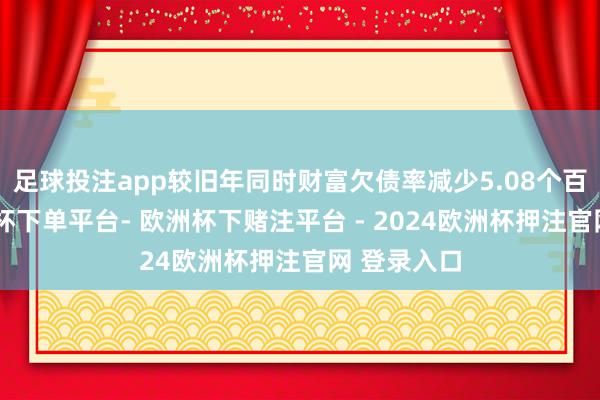 足球投注app较旧年同时财富欠债率减少5.08个百分点-欧洲杯下单平台- 欧洲杯下赌注平台 - 2024欧洲杯押注官网 登录入口