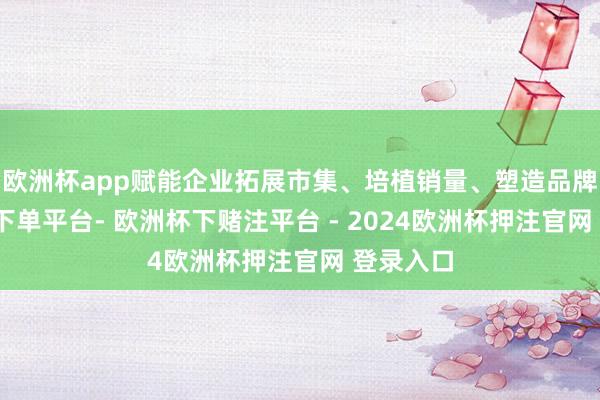 欧洲杯app赋能企业拓展市集、培植销量、塑造品牌-欧洲杯下单平台- 欧洲杯下赌注平台 - 2024欧洲杯押注官网 登录入口