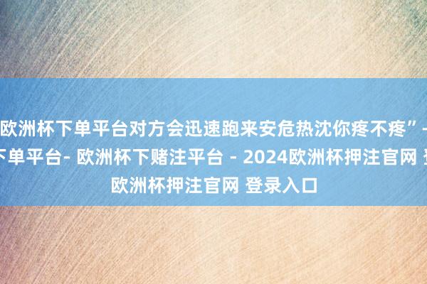 欧洲杯下单平台对方会迅速跑来安危热沈你疼不疼”-欧洲杯下单平台- 欧洲杯下赌注平台 - 2024欧洲杯押注官网 登录入口