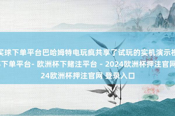 买球下单平台巴哈姆特电玩疯共享了试玩的实机演示视频-欧洲杯下单平台- 欧洲杯下赌注平台 - 2024欧洲杯押注官网 登录入口