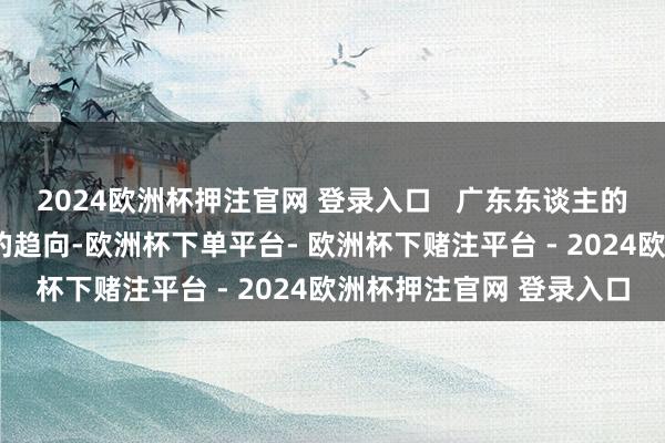 2024欧洲杯押注官网 登录入口   广东东谈主的好看有点“反向攀比”的趋向-欧洲杯下单平台- 欧洲杯下赌注平台 - 2024欧洲杯押注官网 登录入口
