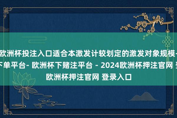 欧洲杯投注入口适合本激发计较划定的激发对象规模-欧洲杯下单平台- 欧洲杯下赌注平台 - 2024欧洲杯押注官网 登录入口