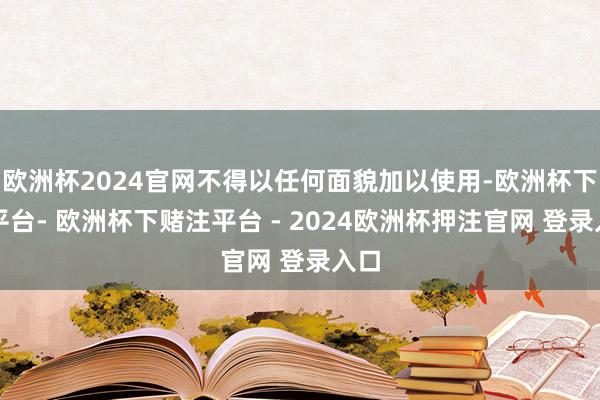 欧洲杯2024官网不得以任何面貌加以使用-欧洲杯下单平台- 欧洲杯下赌注平台 - 2024欧洲杯押注官网 登录入口