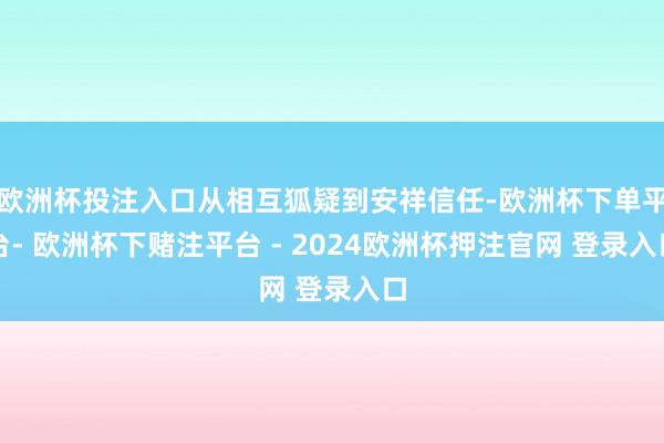 欧洲杯投注入口从相互狐疑到安祥信任-欧洲杯下单平台- 欧洲杯下赌注平台 - 2024欧洲杯押注官网 登录入口