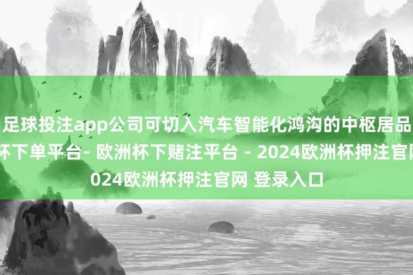 足球投注app公司可切入汽车智能化鸿沟的中枢居品赛谈-欧洲杯下单平台- 欧洲杯下赌注平台 - 2024欧洲杯押注官网 登录入口