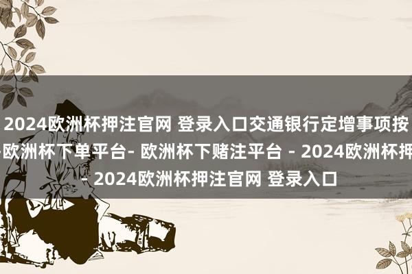 2024欧洲杯押注官网 登录入口交通银行定增事项按照狡计快速鼓吹-欧洲杯下单平台- 欧洲杯下赌注平台 - 2024欧洲杯押注官网 登录入口