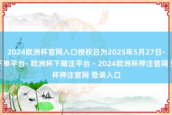 2024欧洲杯官网入口授权日为2025年5月27日-欧洲杯下单平台- 欧洲杯下赌注平台 - 2024欧洲杯押注官网 登录入口