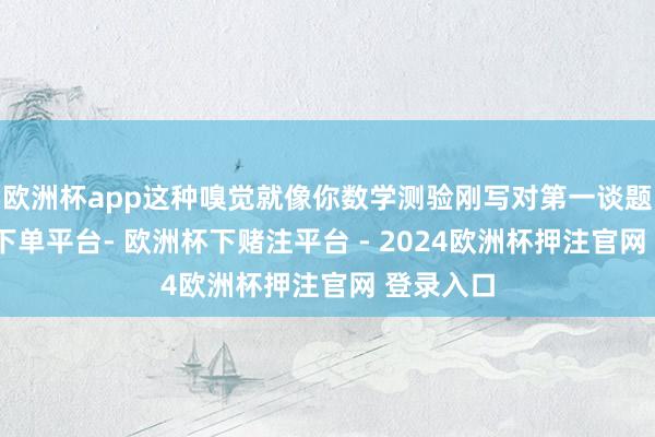 欧洲杯app这种嗅觉就像你数学测验刚写对第一谈题-欧洲杯下单平台- 欧洲杯下赌注平台 - 2024欧洲杯押注官网 登录入口