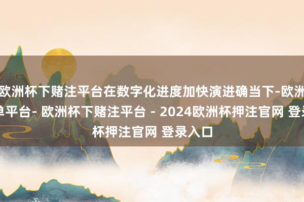 欧洲杯下赌注平台在数字化进度加快演进确当下-欧洲杯下单平台- 欧洲杯下赌注平台 - 2024欧洲杯押注官网 登录入口