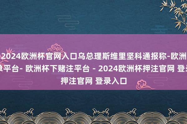 2024欧洲杯官网入口乌总理斯维里坚科通报称-欧洲杯下单平台- 欧洲杯下赌注平台 - 2024欧洲杯押注官网 登录入口