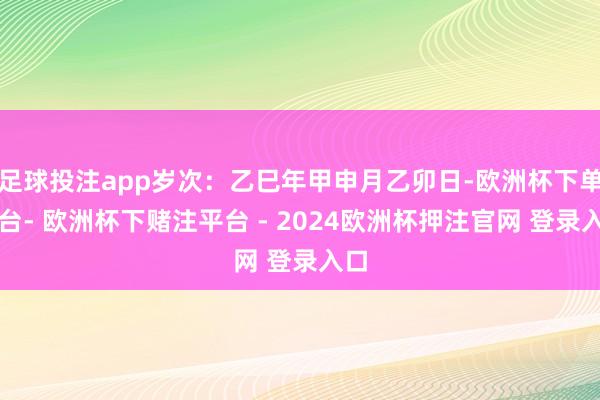足球投注app岁次：乙巳年甲申月乙卯日-欧洲杯下单平台- 欧洲杯下赌注平台 - 2024欧洲杯押注官网 登录入口