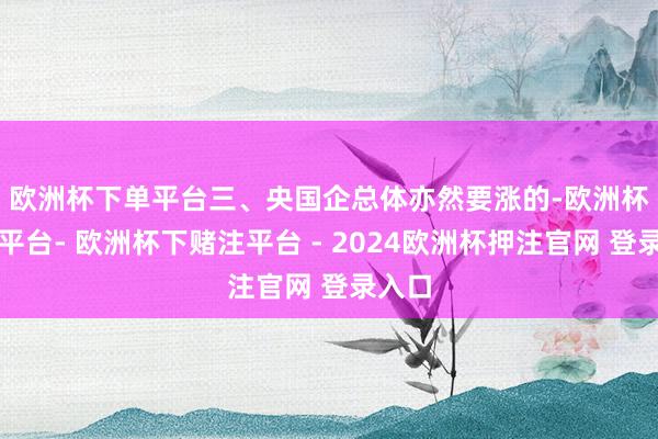 欧洲杯下单平台　　三、央国企总体亦然要涨的-欧洲杯下单平台- 欧洲杯下赌注平台 - 2024欧洲杯押注官网 登录入口