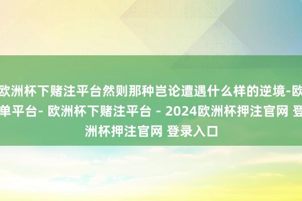 欧洲杯下赌注平台然则那种岂论遭遇什么样的逆境-欧洲杯下单平台- 欧洲杯下赌注平台 - 2024欧洲杯押注官网 登录入口