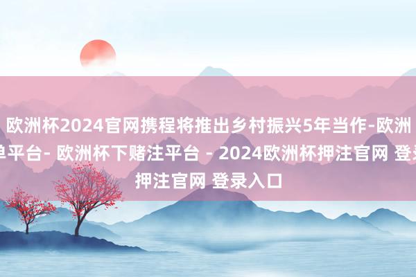 欧洲杯2024官网携程将推出乡村振兴5年当作-欧洲杯下单平台- 欧洲杯下赌注平台 - 2024欧洲杯押注官网 登录入口