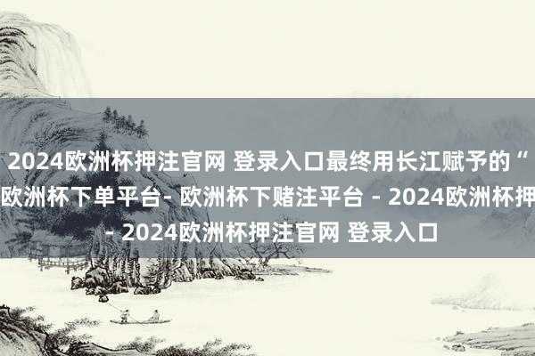 2024欧洲杯押注官网 登录入口最终用长江赋予的“大江本源之力”-欧洲杯下单平台- 欧洲杯下赌注平台 - 2024欧洲杯押注官网 登录入口