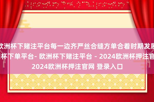 欧洲杯下赌注平台每一边齐严丝合缝方单合着时期发展的邦畿-欧洲杯下单平台- 欧洲杯下赌注平台 - 2024欧洲杯押注官网 登录入口