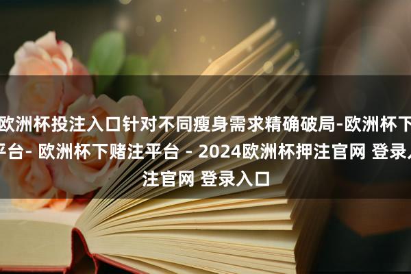 欧洲杯投注入口针对不同瘦身需求精确破局-欧洲杯下单平台- 欧洲杯下赌注平台 - 2024欧洲杯押注官网 登录入口