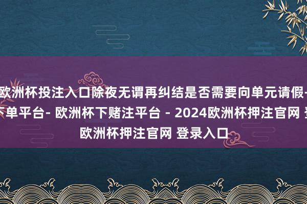 欧洲杯投注入口除夜无谓再纠结是否需要向单元请假-欧洲杯下单平台- 欧洲杯下赌注平台 - 2024欧洲杯押注官网 登录入口