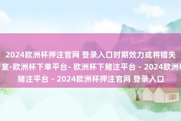 2024欧洲杯押注官网 登录入口时期效力或将错失窗口期而凋零于履行室-欧洲杯下单平台- 欧洲杯下赌注平台 - 2024欧洲杯押注官网 登录入口