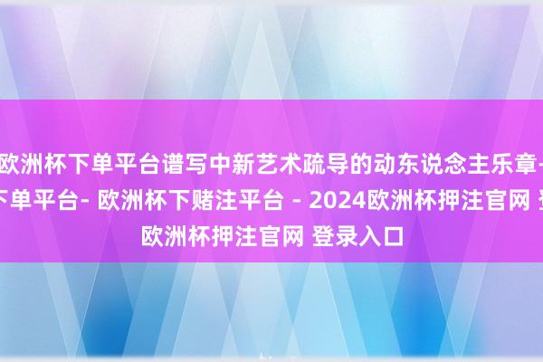 欧洲杯下单平台谱写中新艺术疏导的动东说念主乐章-欧洲杯下单平台- 欧洲杯下赌注平台 - 2024欧洲杯押注官网 登录入口