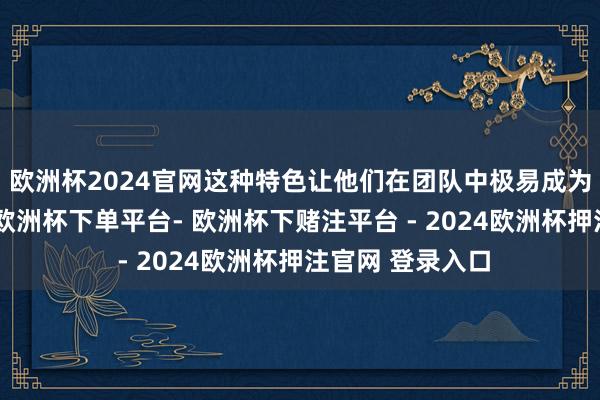 欧洲杯2024官网这种特色让他们在团队中极易成为中枢东谈主物-欧洲杯下单平台- 欧洲杯下赌注平台 - 2024欧洲杯押注官网 登录入口