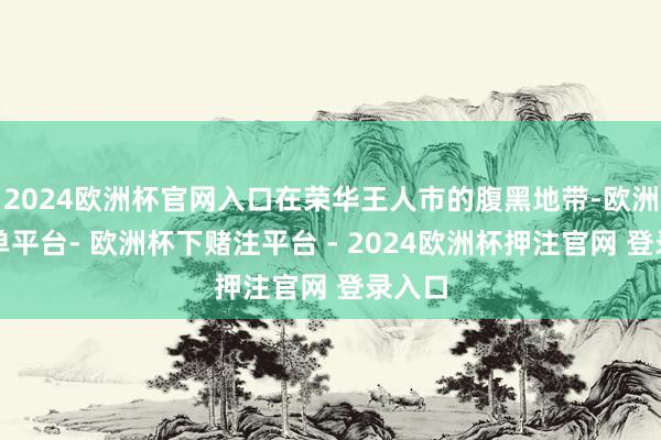 2024欧洲杯官网入口在荣华王人市的腹黑地带-欧洲杯下单平台- 欧洲杯下赌注平台 - 2024欧洲杯押注官网 登录入口