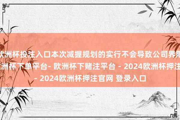 欧洲杯投注入口本次减握规划的实行不会导致公司界限权发生变更-欧洲杯下单平台- 欧洲杯下赌注平台 - 2024欧洲杯押注官网 登录入口