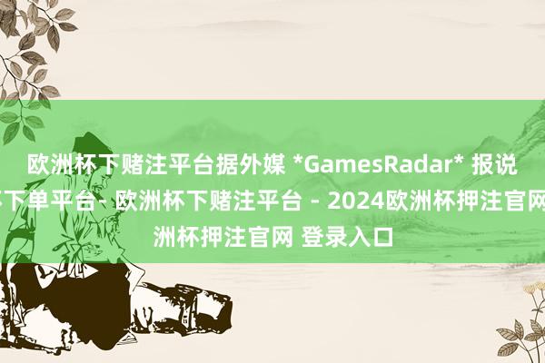 欧洲杯下赌注平台据外媒 *GamesRadar* 报说念-欧洲杯下单平台- 欧洲杯下赌注平台 - 2024欧洲杯押注官网 登录入口