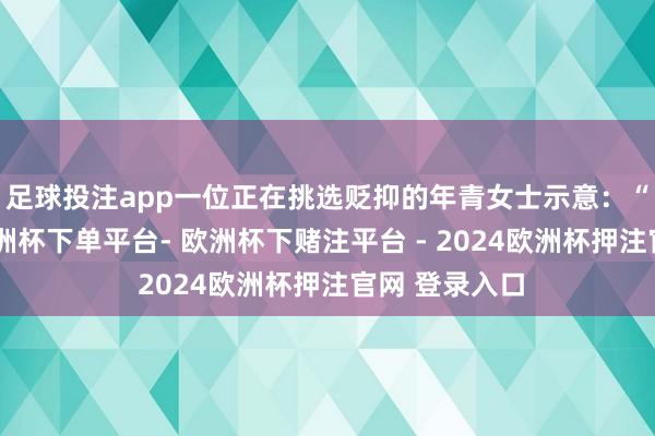 足球投注app一位正在挑选贬抑的年青女士示意：“金价太贵-欧洲杯下单平台- 欧洲杯下赌注平台 - 2024欧洲杯押注官网 登录入口