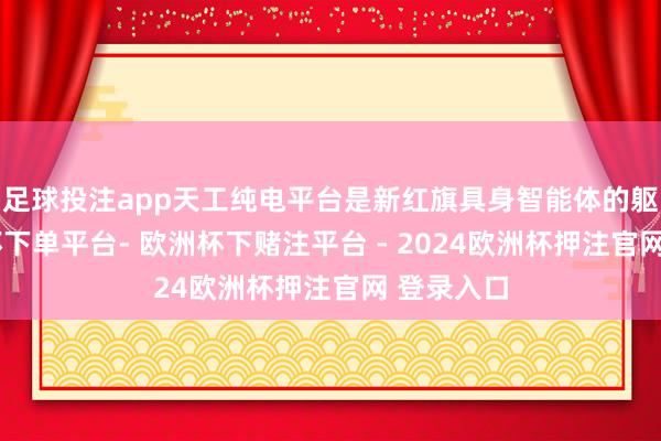 足球投注app天工纯电平台是新红旗具身智能体的躯干-欧洲杯下单平台- 欧洲杯下赌注平台 - 2024欧洲杯押注官网 登录入口