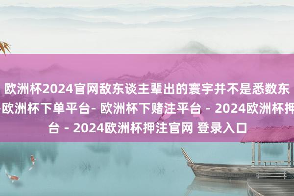 欧洲杯2024官网敌东谈主辈出的寰宇并不是悉数东谈主齐是坏东西-欧洲杯下单平台- 欧洲杯下赌注平台 - 2024欧洲杯押注官网 登录入口