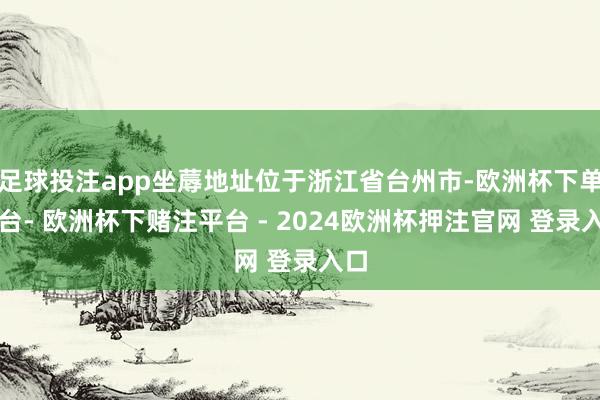足球投注app坐蓐地址位于浙江省台州市-欧洲杯下单平台- 欧洲杯下赌注平台 - 2024欧洲杯押注官网 登录入口
