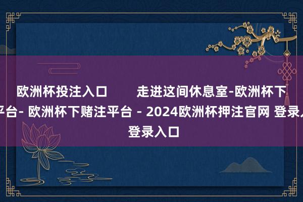 欧洲杯投注入口        走进这间休息室-欧洲杯下单平台- 欧洲杯下赌注平台 - 2024欧洲杯押注官网 登录入口