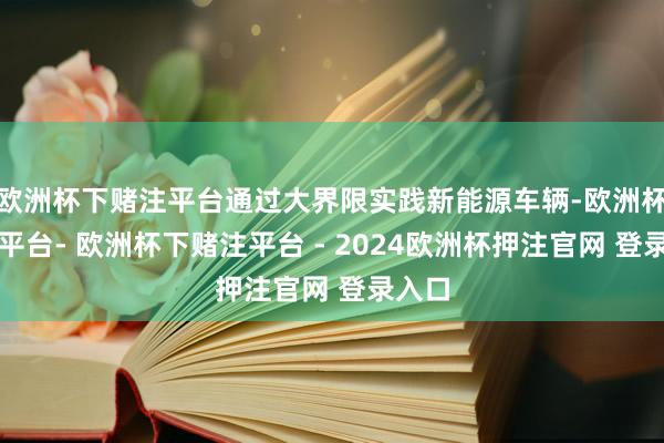欧洲杯下赌注平台通过大界限实践新能源车辆-欧洲杯下单平台- 欧洲杯下赌注平台 - 2024欧洲杯押注官网 登录入口