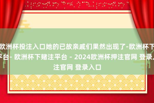 欧洲杯投注入口她的已故亲戚们果然出现了-欧洲杯下单平台- 欧洲杯下赌注平台 - 2024欧洲杯押注官网 登录入口