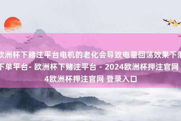 欧洲杯下赌注平台电机的老化会导致电量回荡效果下落-欧洲杯下单平台- 欧洲杯下赌注平台 - 2024欧洲杯押注官网 登录入口