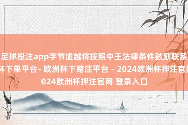 足球投注app字节逾越将按照中王法律条件鼓励联系责任-欧洲杯下单平台- 欧洲杯下赌注平台 - 2024欧洲杯押注官网 登录入口