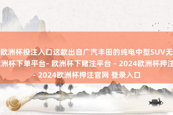 欧洲杯投注入口这款出自广汽丰田的纯电中型SUV无疑值得存眷-欧洲杯下单平台- 欧洲杯下赌注平台 - 2024欧洲杯押注官网 登录入口