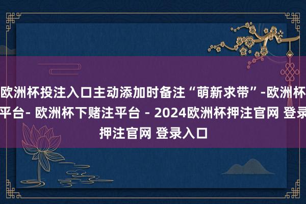欧洲杯投注入口主动添加时备注“萌新求带”-欧洲杯下单平台- 欧洲杯下赌注平台 - 2024欧洲杯押注官网 登录入口