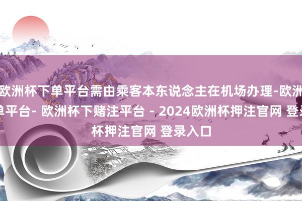 欧洲杯下单平台需由乘客本东说念主在机场办理-欧洲杯下单平台- 欧洲杯下赌注平台 - 2024欧洲杯押注官网 登录入口