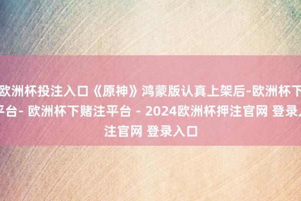 欧洲杯投注入口《原神》鸿蒙版认真上架后-欧洲杯下单平台- 欧洲杯下赌注平台 - 2024欧洲杯押注官网 登录入口